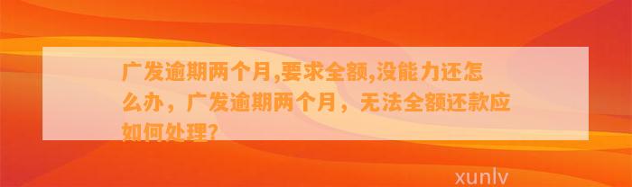 广发逾期两个月,要求全额,没能力还怎么办，广发逾期两个月，无法全额还款应如何处理？