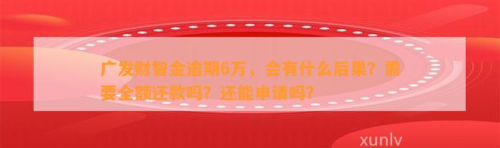 广发财智金逾期6万，会有什么后果？需要全额还款吗？还能申请吗？