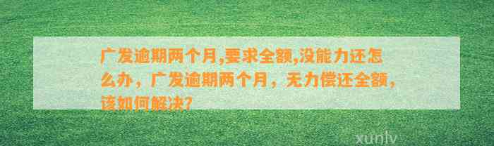 广发逾期两个月,要求全额,没能力还怎么办，广发逾期两个月，无力偿还全额，该如何解决？