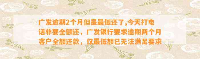 广发逾期2个月但是最低还了,今天打电话非要全额还，广发银行要求逾期两个月客户全额还款，仅最低额已无法满足要求