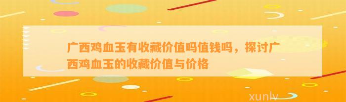 广西鸡血玉有收藏价值吗值钱吗，探讨广西鸡血玉的收藏价值与价格