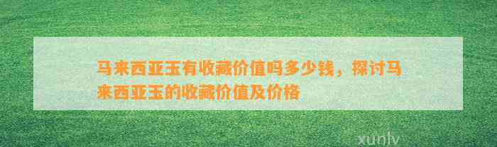 马来西亚玉有收藏价值吗多少钱，探讨马来西亚玉的收藏价值及价格