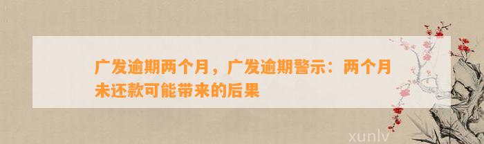 广发逾期两个月，广发逾期警示：两个月未还款可能带来的后果