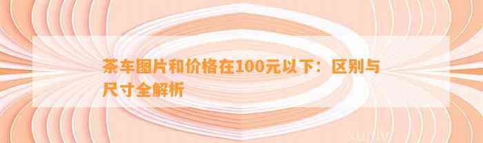 茶车图片和价格在100元以下：区别与尺寸全解析