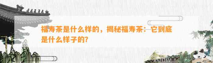 福寿茶是什么样的，揭秘福寿茶：它到底是什么样子的？