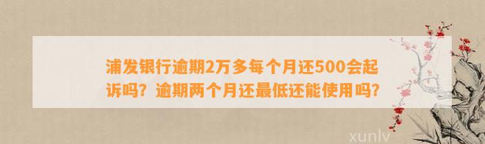 浦发银行逾期2万多每个月还500会起诉吗？逾期两个月还最低还能使用吗？