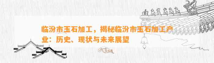 临汾市玉石加工，揭秘临汾市玉石加工产业：历史、现状与未来展望