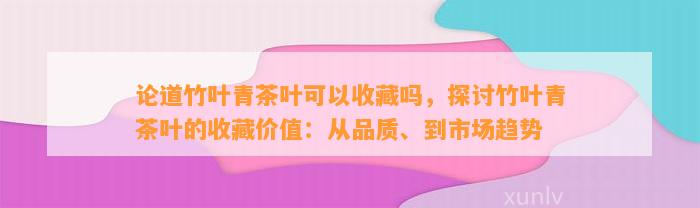 论道竹叶青茶叶可以收藏吗，探讨竹叶青茶叶的收藏价值：从品质、到市场趋势