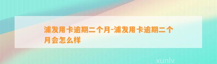 浦发用卡逾期二个月-浦发用卡逾期二个月会怎么样