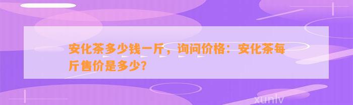 安化茶多少钱一斤，询问价格：安化茶每斤售价是多少？