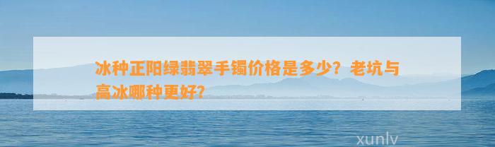 冰种正阳绿翡翠手镯价格是多少？老坑与高冰哪种更好？