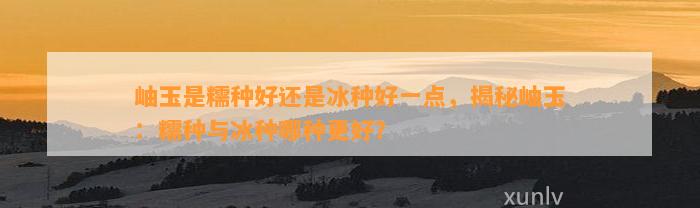 岫玉是糯种好还是冰种好一点，揭秘岫玉：糯种与冰种哪种更好？