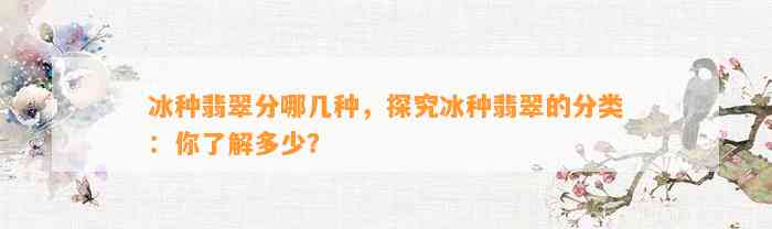 冰种翡翠分哪几种，探究冰种翡翠的分类：你熟悉多少？