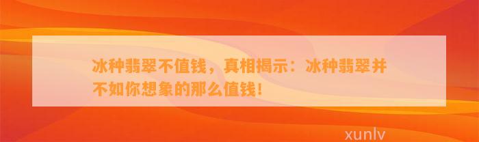 冰种翡翠不值钱，真相揭示：冰种翡翠并不如你想象的那么值钱！