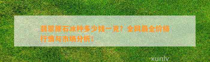 翡翠原石冰种多少钱一克？全网最全价格行情与市场分析！