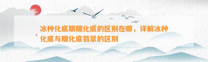 冰种化底跟糯化底的区别在哪，详解冰种化底与糯化底翡翠的区别