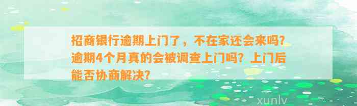 招商银行逾期上门了，不在家还会来吗？逾期4个月真的会被调查上门吗？上门后能否协商解决？