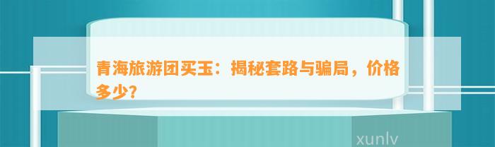 青海旅游团买玉：揭秘套路与骗局，价格多少？