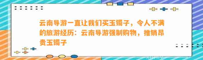 云南导游一直让咱们买玉镯子，令人不满的旅游经历：云南导游强制购物，推销昂贵玉镯子