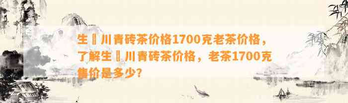 生甡川青砖茶价格1700克老茶价格，熟悉生甡川青砖茶价格，老茶1700克售价是多少？