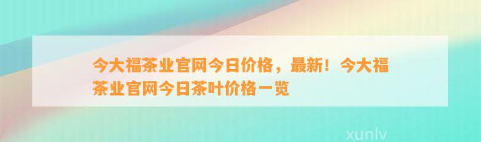 今大福茶业官网今日价格，最新！今大福茶业官网今日茶叶价格一览