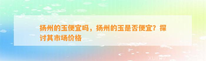 扬州的玉便宜吗，扬州的玉是不是便宜？探讨其市场价格