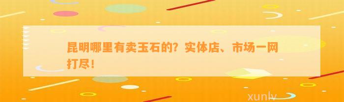 昆明哪里有卖玉石的？实体店、市场一网打尽！