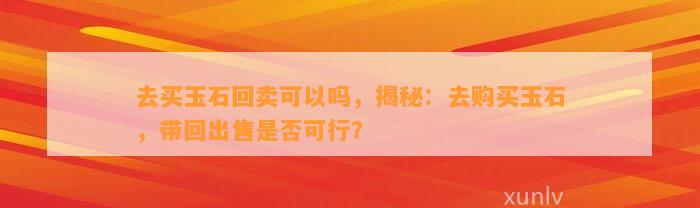 去买玉石回卖可以吗，揭秘：去购买玉石，带回出售是不是可行？