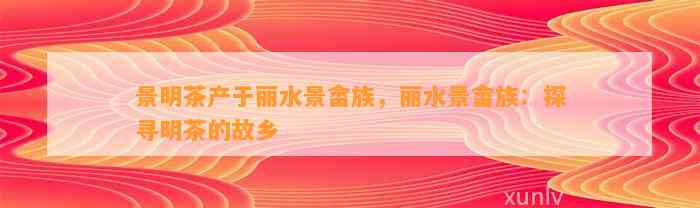 景明茶产于丽水景畲族，丽水景畲族：探寻明茶的故乡