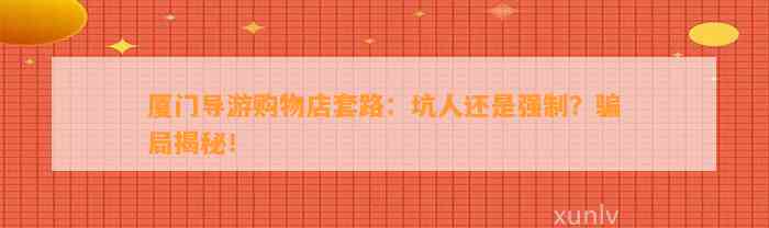 厦门导游购物店套路：坑人还是强制？骗局揭秘！