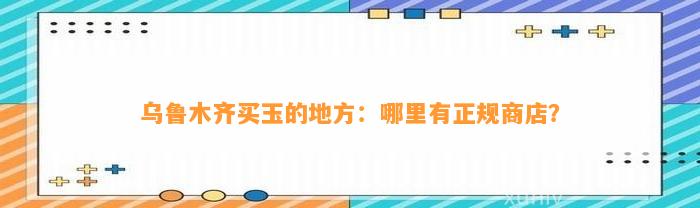 乌鲁木齐买玉的地方：哪里有正规商店？