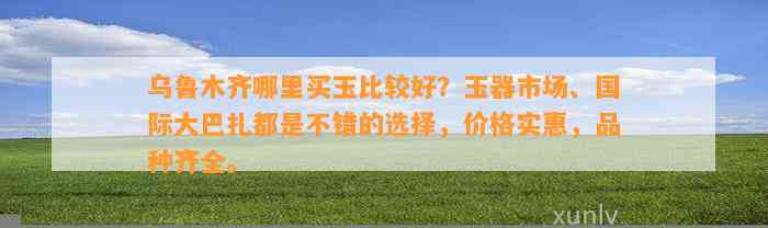 乌鲁木齐哪里买玉比较好？玉器市场、国际大巴扎都是不错的选择，价格实惠，品种齐全。