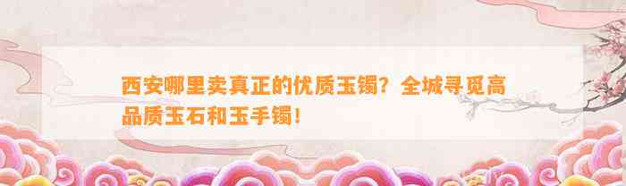 西安哪里卖真正的优质玉镯？全城寻觅高品质玉石和玉手镯！