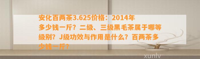 安化百两茶3.625价格：2014年多少钱一斤？二级、三级黑毛茶属于哪等级别？J级功效与作用是什么？百两茶多少钱一斤？