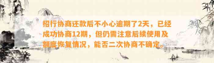 招行协商还款后不小心逾期了2天，已经成功协商12期，但仍需注意后续使用及额度恢复情况，能否二次协商不确定。