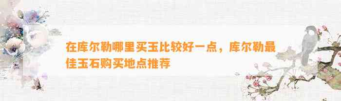 在库尔勒哪里买玉比较好一点，库尔勒最佳玉石购买地点推荐