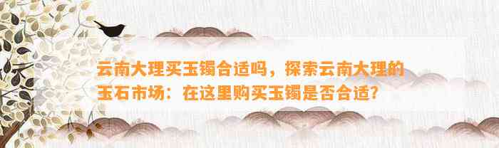 云南大理买玉镯合适吗，探索云南大理的玉石市场：在这里购买玉镯是不是合适？