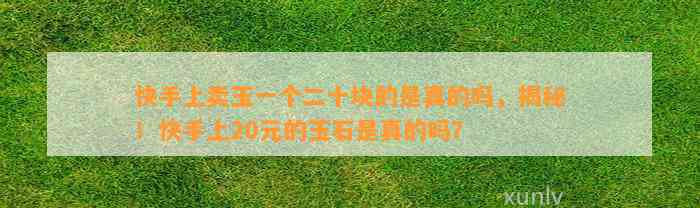 快手上卖玉一个二十块的是真的吗，揭秘！快手上20元的玉石是真的吗？