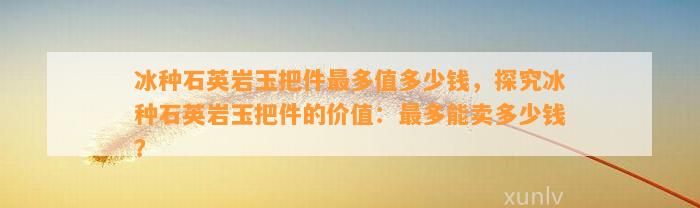 冰种石英岩玉把件最多值多少钱，探究冰种石英岩玉把件的价值：最多能卖多少钱？