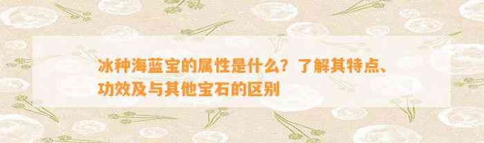 冰种海蓝宝的属性是什么？熟悉其特点、功效及与其他宝石的区别