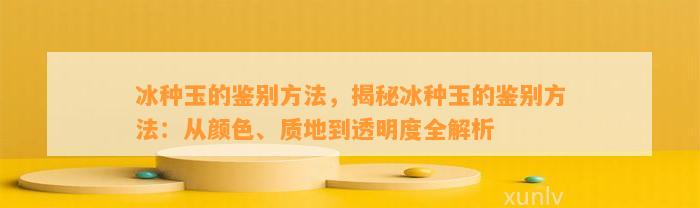 冰种玉的鉴别方法，揭秘冰种玉的鉴别方法：从颜色、质地到透明度全解析