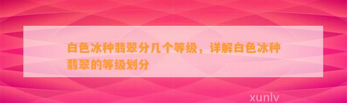 白色冰种翡翠分几个等级，详解白色冰种翡翠的等级划分