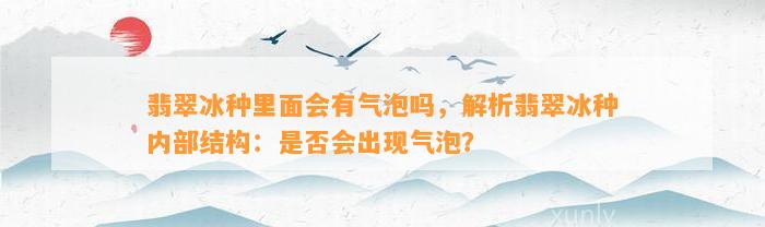 翡翠冰种里面会有气泡吗，解析翡翠冰种内部结构：是不是会出现气泡？