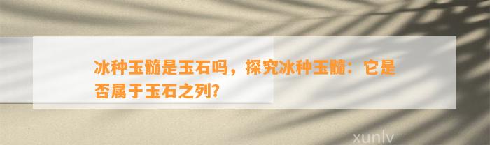 冰种玉髓是玉石吗，探究冰种玉髓：它是不是属于玉石之列？