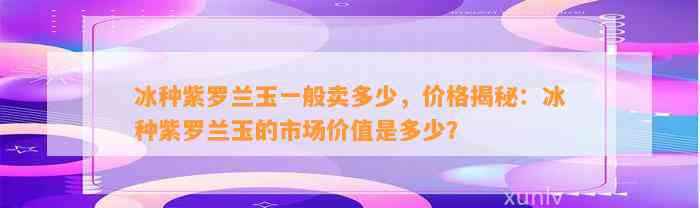 冰种紫罗兰玉一般卖多少，价格揭秘：冰种紫罗兰玉的市场价值是多少？