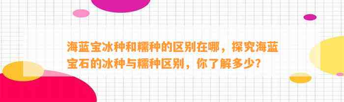 海蓝宝冰种和糯种的区别在哪，探究海蓝宝石的冰种与糯种区别，你熟悉多少？