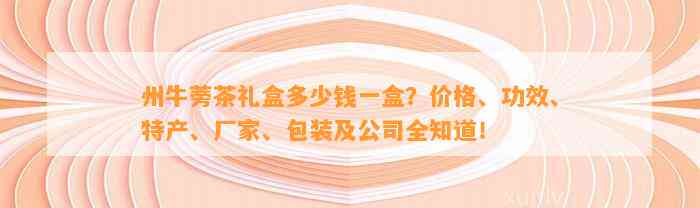 州牛蒡茶礼盒多少钱一盒？价格、功效、特产、厂家、包装及公司全知道！