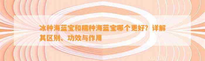 冰种海蓝宝和糯种海蓝宝哪个更好？详解其区别、功效与作用