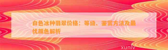 白色冰种翡翠价格：等级、鉴赏方法及最优颜色解析