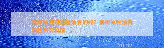 翡翠冰种好还是油青的好？解析冰种油青的区别与价值